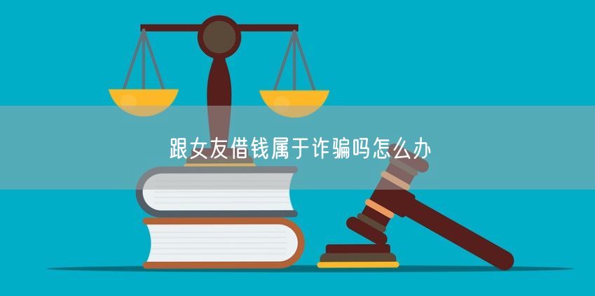 跟女友借錢屬于詐騙嗎怎么辦