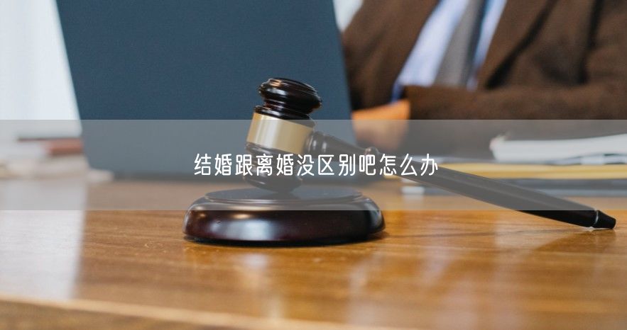 結婚跟離婚沒區別吧怎么辦